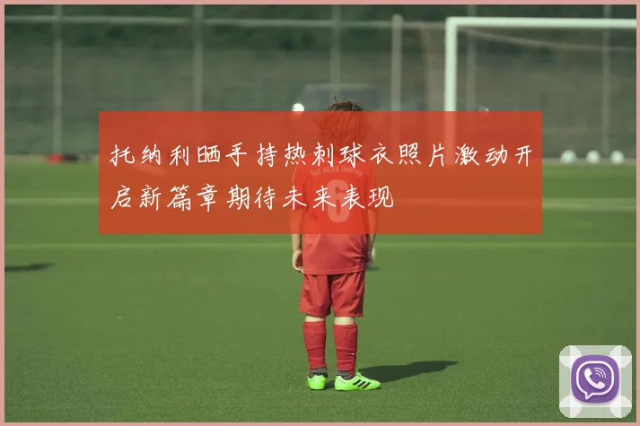托纳利晒手持热刺球衣照片激动开启新篇章期待未来表现
