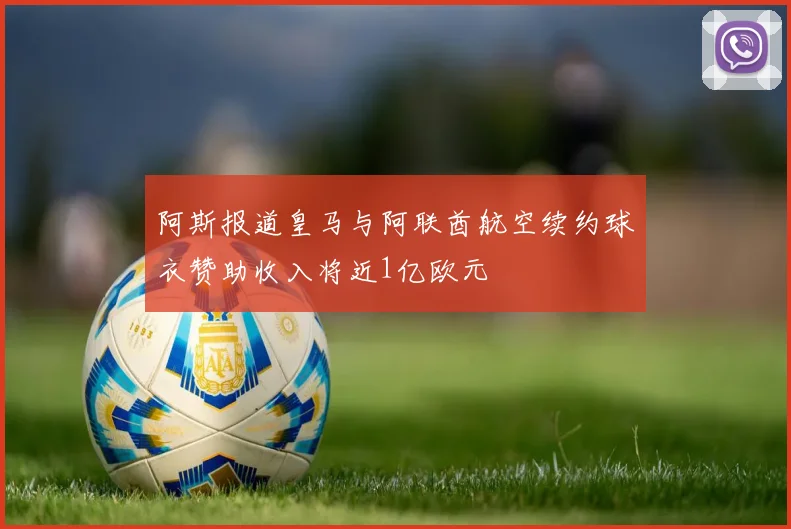 阿斯报道皇马与阿联酋航空续约球衣赞助收入将近1亿欧元