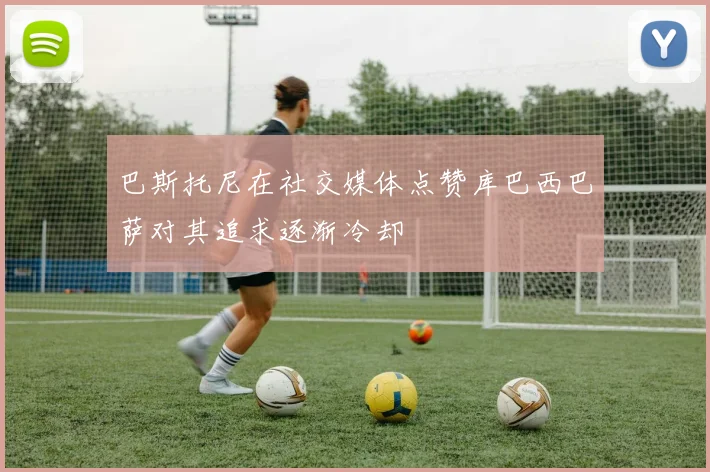 巴斯托尼在社交媒体点赞库巴西巴萨对其追求逐渐冷却