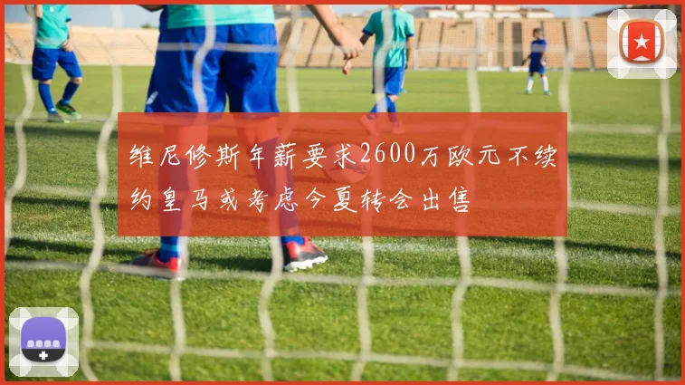 维尼修斯年薪要求2600万欧元不续约皇马或考虑今夏转会出售