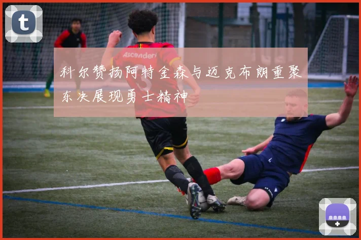 科尔赞扬阿特金森与迈克布朗重聚东决展现勇士精神