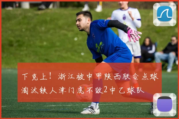 下克上！浙江被中甲陕西联合点球淘汰铁人津门虎不敌2中乙球队