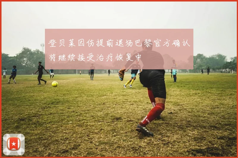 登贝莱因伤提前退场巴黎官方确认将继续接受治疗恢复中