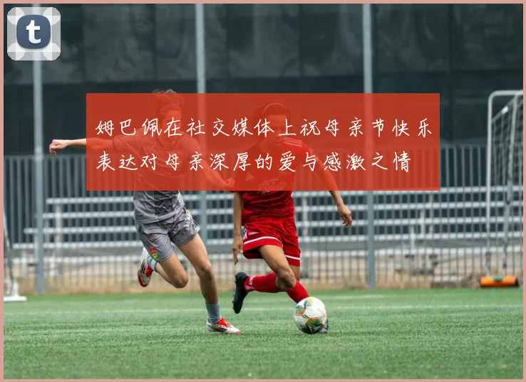姆巴佩在社交媒体上祝母亲节快乐表达对母亲深厚的爱与感激之情