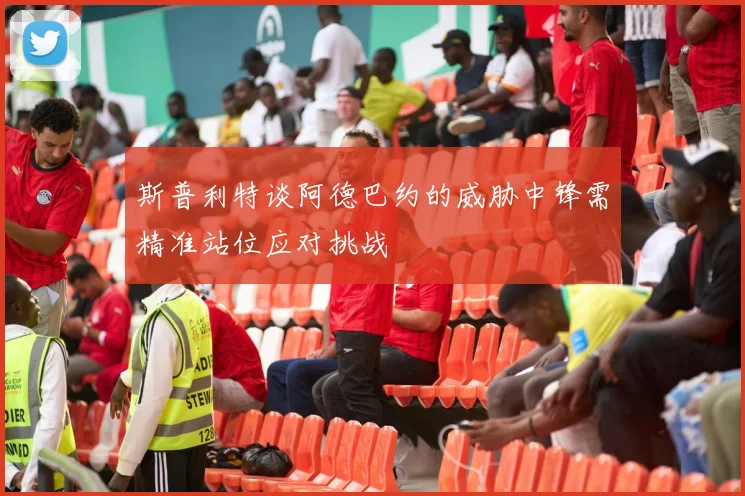 斯普利特谈阿德巴约的威胁中锋需精准站位应对挑战